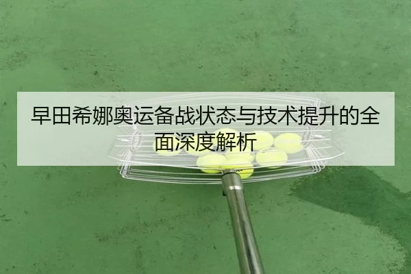早田希娜奥运备战状态与技术提升的全面深度解析 - KAIYUN